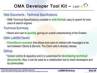 © 2015 Open Mobile Alliance Ltd. All Rights Reserved.
Used with the permission of the Open Mobile Alliance Ltd. under the terms as stated in this document. LwM2M Workshop Slide #8[OMA-Template-SlideDeck-20140101-I]
OMA Developer Tool Kit – LwM2M
Web Documents - Technical Specifications
• OMA Technical Specifications available in web format, easy to search for end-
users & search engines
Technical Summary
• Allows end-user to quickly gaining an overall understanding of the Enabler
OMA LwM2M DevKit
• Client/Server emulator that allows end-users to interact with messages to be
sent between Clients & Servers. The Client side is already release
GitHub
• Version control & repository and it is customized for developing technical
documents. Also, it can be used as a collaboration tool to reach developers and
its communities
 