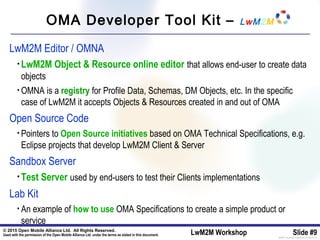 © 2015 Open Mobile Alliance Ltd. All Rights Reserved.
Used with the permission of the Open Mobile Alliance Ltd. under the terms as stated in this document. LwM2M Workshop Slide #9[OMA-Template-SlideDeck-20140101-I]
OMA Developer Tool Kit – LwM2M
LwM2M Editor / OMNA
• LwM2M Object & Resource online editor that allows end-user to create data
objects
• OMNA is a registry for Profile Data, Schemas, DM Objects, etc. In the specific
case of LwM2M it accepts Objects & Resources created in and out of OMA
Open Source Code
• Pointers to Open Source initiatives based on OMA Technical Specifications, e.g.
Eclipse projects that develop LwM2M Client & Server
Sandbox Server
• Test Server used by end-users to test their Clients implementations
Lab Kit
• An example of how to use OMA Specifications to create a simple product or
service
 