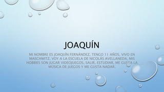 JOAQUÍN
MI NOMBRE ES JOAQUÍN FERNÁNDEZ, TENGO 11 AÑOS, VIVO EN
MASCHWITZ, VOY A LA ESCUELA DE NICOLÁS AVELLANEDA, MIS
HOBBIES SON JUGAR VIDEOJUEGOS, SALIR, ESTUDIAR, ME GUSTA LA
MÚSICA DE JUEGOS Y ME GUSTA NADAR.