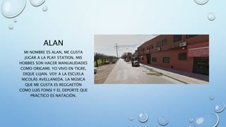 ALAN
MI NOMBRE ES ALAN, ME GUSTA
JUGAR A LA PLAY STATION, MIS
HOBBIES SON HACER MANUALIDADES
COMO ORIGAMI. YO VIVO EN TIGRE,
DIQUE LUJAN. VOY A LA ESCUELA
NICOLÁS AVELLANEDA. LA MÚSICA
QUE ME GUSTA ES REGGAETÓN
COMO LUIS FONSI Y EL DEPORTE QUE
PRACTICO ES NATACIÓN.