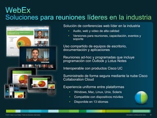 Solución de conferencias web líder en la industria
                                                                 •   Audio, web y video de alta calidad
                                                                 •   Versiones para reuniones, capacitación, eventos y
                                                                     soporte

                                                              Uso compartido de equipos de escritorio,
                                                              documentación y aplicaciones

                                                              Reuniones ad-hoc y programadas que incluye
                                                              programación con Outlook y Lotus Notes

                                                              Interoperable con productos Cisco UC

                                                              Suministrado de forma segura mediante la nube Cisco
                                                              Collaboration Cloud

                                                              Experiencia uniforme entre plataformas
                                                                 •   Windows, Mac, Linux, Unix, Solaris
                                                                 •   Compatible con dispositivos móviles
                                                                 •   Disponible en 13 idiomas



© 2011 Cisco o sus filiales. Todos los derechos reservados.                                                Información confidencial de Cisco   28
 