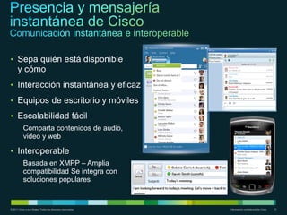 • Sepa quién está disponible
      y cómo
• Interacción instantánea y eficaz
• Equipos de escritorio y móviles
• Escalabilidad fácil
           Comparta contenidos de audio,
           video y web

• Interoperable
           Basada en XMPP – Amplia
           compatibilidad Se integra con
           soluciones populares


© 2011 Cisco o sus filiales. Todos los derechos reservados.   Información confidencial de Cisco   31
 