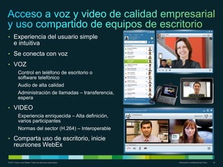 • Experiencia del usuario simple
      e intuitiva
• Se conecta con voz
• VOZ
           Control en teléfono de escritorio o
           software telefónico
           Audio de alta calidad
           Administración de llamadas – transferencia,
           espera

• VIDEO
           Experiencia enriquecida – Alta definición,
           varios participantes
           Normas del sector (H.264) – Interoperable

• Comparta uso de escritorio, inicie
      reuniones WebEx

© 2011 Cisco o sus filiales. Todos los derechos reservados.   Información confidencial de Cisco   32
 