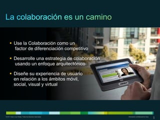  Use la Colaboración como un
        factor de diferenciación competitivo

       Desarrolle una estrategia de colaboración
        usando un enfoque arquitectónico

       Diseñe su experiencia de usuario
        en relación a los ámbitos móvil,
        social, visual y virtual




© 2011 Cisco o sus filiales. Todos los derechos reservados.   Información confidencial de Cisco   6
                                                                                                  6
 