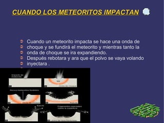 CUANDO LOS METEORITOS IMPACTAN



 ➲   Cuando un meteorito impacta se hace una onda de
 ➲   choque y se fundirá el meteorito y mientras tanto la
 ➲   onda de choque se ira expandiendo.
 ➲   Después rebotara y ara que el polvo se vaya volando
 ➲   inyectara .
 ➲
 ➲
 