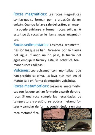 Rocas magmáticas: Las rocas magmáticas 
son las que se forman por la erupción de un 
volcán. Cuando la lava sale del cráter, el mag-ma 
puede enfriarse y formar rocas sólidas. A 
este tipo de rocas se le llama rocas magmáti-cas. 
Rocas sedimentarias: Las rocas sedimenta-rias 
son las que se han formado por la fuerza 
del agua. Cuando un río pasa, la fuerza del 
agua empuja la tierra y esta se solidifica for-mando 
rocas sólidas. 
Volcanes: Los volcanes son montañas que 
han perdido su cima. La lava que está en el 
manto sale en forma de erupción volcánica. 
Rocas metamórficas: Las rocas metamórfi-cas 
son las que se han formado a partir de otra 
roca. Si una roca cumple las necesidades de 
temperatura y presión, se podría metamorfo-sear 
y cambiar de forma, convirtiéndola en una 
roca metamórfica. 
 