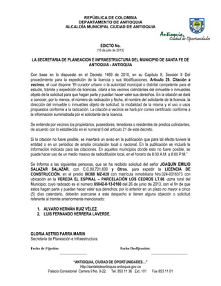 REPÚBLICA DE COLOMBIA
DEPARTAMENTO DE ANTIOQUIA
ALCALDÍA MUNICIPAL CIUDAD DE ANTIOQUIA
“ANTIOQUIA, CIUDAD DE OPORTUNIDADES…”
http://santafedeantioquia-antioquia.gov.co
Palacio Consistorial Carrera 9 No. 9-22 Tel. 853 11 36 Ext. 101 Fax 853 11 01
EDICTO No.
(10 de julio de 2013)
LA SECRETARIA DE PLANEACION E INFRAESTRUCTURA DEL MUNICIPIO DE SANTA FE DE
ANTIOQUIA - ANTIOQUIA
Con base en lo dispuesto en el Decreto 1469 de 2010, en su Capítulo II, Sección II Del
procedimiento para la expedición de la licencia y sus Modificaciones, Artículo 29. Citación a
vecinos, el cual dispone “El curador urbano o la autoridad municipal o distrital competente para el
estudio, trámite y expedición de licencias, citará a los vecinos colindantes del inmueble o inmuebles
objeto de la solicitud para que hagan parte y puedan hacer valer sus derechos. En la citación se dará
a conocer, por lo menos, el número de radicación y fecha, el nombre del solicitante de la licencia, la
dirección del inmueble o inmuebles objeto de solicitud, la modalidad de la misma y el uso o usos
propuestos conforme a la radicación. La citación a vecinos se hará por correo certificado conforme a
la información suministrada por el solicitante de la licencia.
Se entiende por vecinos los propietarios, poseedores, tenedores o residentes de predios colindantes,
de acuerdo con lo establecido en el numeral 6 del artículo 21 de este decreto.
Si la citación no fuere posible, se insertará un aviso en la publicación que para tal efecto tuviere la
entidad o en un periódico de amplia circulación local o nacional. En la publicación se incluirá la
información indicada para las citaciones. En aquellos municipios donde esto no fuere posible, se
puede hacer uso de un medio masivo de radiodifusión local, en el horario de 8:00 A.M. a 8:00 P.M.”
Se Informa a las siguientes personas, que se ha recibido solicitud del señor JOAQUÍN EMILIO
SALAZAR SALAZAR, con C.C.80.721.600 y Otros, para expedir la LICENCIA DE
CONSTRUCCIÓN, en el predio 00368 MZ-028 con matrícula inmobiliaria Nro.024-0016373 con
ubicación en la VEREDA EL ESPINAL – PARCELACIÓN LOS CEDROS LT.66 -zona rural del
Municipio; cuyo radicado es el número 05042-0-13-0160 del 26 de junio de 2013, con el fin de que
estos hagan parte y puedan hacer valer sus derechos; por lo anterior en un plazo no mayor a cinco
(5) días calendario, deberán acercarse a este despacho si tienen alguna objeción o solicitud
referente al trámite anteriormente mencionado:
1. ALVARO HERNÁN RUIZ VÉLEZ.
2. LUIS FERNANDO HERRERA LAVERDE.
GLORIA ASTRID PARRA MARIN
Secretaria de Planeación e Infraestructura.
Fecha de Fijación: Fecha Desfijcación:
_______________ ____________________
 