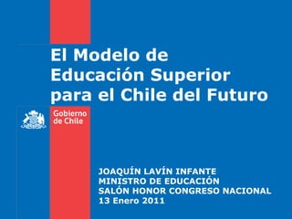 El Modelo de Educación Superior para el Chile del Futuro JOAQUÍN LAVÍN INFANTE MINISTRO DE EDUCACIÓN SALÓN HONOR CONGRESO NACIONAL 13 Enero 2011 
