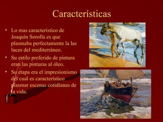 Características Lo mas característico de Joaquín Sorolla es que plasmaba perfectamente la las luces del mediterráneo. Su estilo preferido de pintura eran las pinturas al óleo. Su etapa era el impresionismo del cual es característico plasmar escenas cotidianas de la vida.  