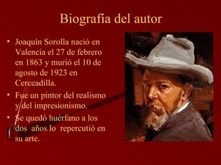Biografía del autor Joaquín Sorolla nació en Valencia el 27 de febrero en 1863 y murió el 10 de agosto de 1923 en Cerceadilla.  Fue un pintor del realismo y del impresionismo. Se quedó huérfano a los dos  años lo  repercutió en su arte.  