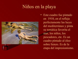 Niños en la playa Este cuadro fue pintado en  1910, en el refleja perfectamente las luces del mediterráneo y pinta su temática favorita el mar, los niños, los pescadores, etc. Es un cuadro pintado al óleo sobre lienzo. Es de la etapa del impresionismo. 