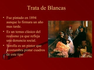 Trata de Blancas  Fue pintado en 1894 aunque lo firmara un año mas tarde. Es un temas clásico del realismo ya que refleja una denuncia social.  Sorolla es un pintor que acostumbra pintar cuadros de este tipo 