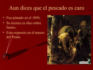 Aun dices que el pescado es caro Fue pintado en el 1894. Su técnica es óleo sobre lienzo. Esta expuesto en el museo del Prado. 