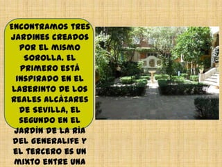 Encontramos tres
jardines creados
por el mismo
Sorolla. El
primero está
inspirado en el
Laberinto de los
Reales Alcázares
de Sevilla, el
segundo en el
Jardín de la Ría
del Generalife y
el tercero es un
mixto entre una
 