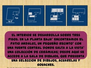 El interior se desarrolla sobre tres
pisos. En la planta baja* encontramos el
Patio Andaluz, un pequeño recinto* con
una fuente central donde salta a la vista*
una colección de cerámicas; desde aquí se
accede a la Sala de Dibujos, que presenta
una selección de dibujos, acuarelas y
gouaches.
 