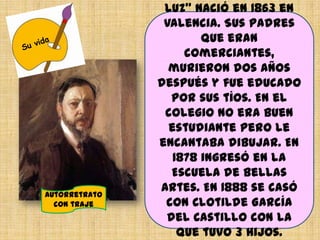luz” nació en 1863 en
Valencia. Sus padres
que eran
comerciantes,
murieron dos años
después y fue educado
por sus tíos. En el
colegio no era buen
estudiante pero le
encantaba dibujar. En
1878 ingresó en la
Escuela de Bellas
Artes. En 1888 se casó
con Clotilde García
del Castillo con la
que tuvo 3 hijos.
Autorretrato
con traje
 