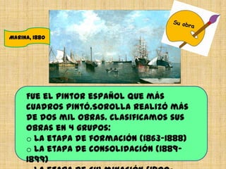 Marina, 1880
Fue el pintor español que más
cuadros pintó.Sorolla realizó más
de dos mil obras. Clasificamos sus
obras en 4 grupos:
o La etapa de formación (1863-1888)
o La etapa de consolidación (1889-
1899)
 