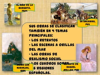 Sus obras se clasifican
también en 4 temas
principales:
• los retratos
• Las escenas a orillas
del mar
• Las obras de
realismo social
• los cuadros sobre
las regiones
españolas.
Moro con
naranjas,
1885
El niño de la
barquita,
1904
Retrato de
Raquel
Meller, 1918
En encierro,
1914
 