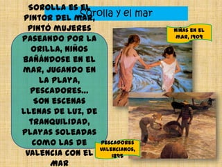 Sorolla y el mar
Sorolla es el
pintor del mar,
pintó mujeres
paseando por la
orilla, niños
bañándose en el
mar, jugando en
la playa,
pescadores…
Son escenas
llenas de luz, de
tranquilidad,
playas soleadas
como las de
Valencia con el
Mar
Niñas en el
mar, 1909
Pescadores
valencianos,
1895
 