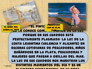 “El pintor de la luz”
Se le conoce como el pintor de la luz
porque en sus cuadros está
perfectamente plasmada* la luz de la
costa Levantina (Valencia y Alicante) en
escenas cotidianas de pescadores, niños
bañándose en la playa, pescadoras y
mujeres que pasean a orillas del mar.
La luz de sus cuadros nos muestran los
distintos momentos del día y es un* reflétée
El baño del
caballo, 1909
Pescadora
con su hijo,
1908
 