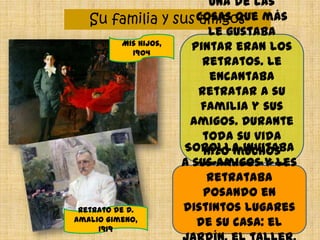 Su familia y sus amigos
Una de las
cosas que más
le gustaba
pintar eran los
retratos. Le
encantaba
retratar a su
familia y sus
amigos. Durante
toda su vida
hizo muchos
retratos a sus
hijos y a su
mujer.
Sorolla invitaba
a sus amigos y les
retrataba
posando en
distintos lugares
de su casa: el
Mis hijos,
1904
Retrato de D.
Amalio Gimeno,
1919
 
