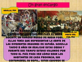 Un gran encargo
En 1911 a Sorolla le encargaron unas
pinturas de gran tamaño para el Hispanic
Sociaty, un famoso museo de Nueva York. En
ellas tenía que representar la gente de
las diferentes regiones de España. Sorolla
tardó 8 años en realizar estas obras y
durante ese tiempo estuvo viajando por
todo el país para ver cómo eran los
habitantes de cada provincia, sus
costumbres, su ropa… Estos cuadros se
Sevilla, 1914
Castilla, la
fiesta del
pan, 1913
 