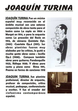 JOAQUÍN TURINA
JOAQUÍN TURINA Fue un músico
español muy reconocido en el
ámbito musical con una extensa
composición de obras tanto para el
teatro como La copla en 1904 o
Margot en 1914, o para la orquesta
como: La procesión del Rocío en
1913, de cámara: Quinteto Op1.
(1901) -Cuarteto Op.4 (1911). Sus
obras pianistas fueron muy
alabadas por los críticos, le gustó a
mucha gente obras como : Sevilla
Op.2 (1908). Compuso también
obras para guitarra; Fandanguillo
1925, Ráfaga 1930. Y obras para
canto y piano como Rima 1911,
Poema en forma de canciones 1918
JOAQUIN TURINA fue pianista
profesional, director de orquesta,
profesor de composición, crítico
musical, pedagogo, conferenciante
y escritor. Y fue el creador del
sinfonismo contemporáneo
español.
 