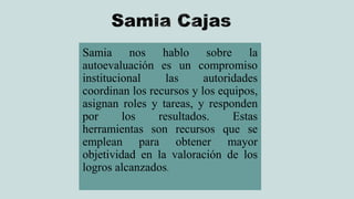Samia nos hablo sobre la
autoevaluación es un compromiso
institucional las autoridades
coordinan los recursos y los equipos,
asignan roles y tareas, y responden
por los resultados. Estas
herramientas son recursos que se
emplean para obtener mayor
objetividad en la valoración de los
logros alcanzados.
 