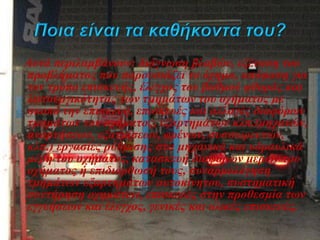 Αυτά περιλαμβάνουν: διάγνωση βλαβών, εξέταση του
προβλήματος που παρουσιάζει το όχημα, απόφαση για
τον τρόπο επισκευής, έλεγχος του βαθμού φθοράς και
λειτουργικότητας των τμημάτων του οχήματος με
σκοπό την επισκευή, επισκευές και αλλαγές διαφόρων
τμημάτων του οχήματος, εξαρτημάτων κλπ.(μηχανών,
αναρτήσεων, εξατμίσεων, φρένων, συσσωρευτών,
κλπ.) εργασίες ρύθμισης στα μηχανικά και υδραυλικά
μέρη του οχήματος, κατασκευή διαφόρων μερών του
οχήματος ή επιδιόρθωσή τους, συναρμολόγηση
τμημάτων εξαρτημάτων αυτοκίνητου, συστηματική
συντήρηση οχημάτων, επισκευές στην προθεσμία των
εγγυήσεων και έλεγχος, γενικές και ολικές επισκευές.
 
