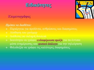 Κειμενογράφος

Πρέπει να διαθέτει:
 Περιέργεια για προϊόντα, ανθρώπους και διαφημίσεις
 Αίσθηση του χιούμορ
 Διάθεση για σκληρή δουλειά
 Ικανότητα να γράφει ενδιαφέρουσα πρόζα για τα έντυπα
  μέσα ενημέρωσης και φυσικό διάλογο για την τηλεόραση
 Φιλοδοξία να γράφει τις καλύτερες διαφημίσεις
 