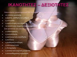 Απαιτούμενα χαρακτηριστικά για την άσκηση του επαγγέλματος είναι:
    οι γνώσεις μουσικής
    η άριστη αίσθηση του ρυθμού
    η ευλυγισία
    η καλή κίνηση του σώματος
    τα κατάλληλα σωματικά χαρακτηριστικά
    Στα προσόντα του επαγγελματία χορευτή περιλαμβάνονται:
    ο ενθουσιασμός
    η ευσυνειδησία
    η καλλιτεχνική ευαισθησία
    η συνέπεια
    η αισθητική αντίληψη
    η επινοητικότητα
    ο δυναμισμός
    η γενική καλλιτεχνική μόρφωση
    η συναισθηματική ωριμότητα
 