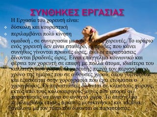 Η Εργασία του χορευτή είναι:
   δύσκολη και κουραστική
   περιλαμβάνει πολύ κίνηση
   ομαδική , σε συνεργασία με τους άλλους χορευτές. Το ωράριο
    ενός χορευτή δεν είναι σταθερό, οι πρόβες που κάνει
    συνήθως γίνονται πρωινές ώρες, ενώ οι παραστάσεις
    δίνονται βραδινές ώρες. Είναι επάγγελμα κοινωνικό και
    φέρνει τον χορευτή σε επαφή με πολλά άτομα, ιδιαίτερα του
    καλλιτεχνικού χώρου. Ο χορευτής περνά τον περισσότερο
    χρόνο της ημέρας του σε αίθουσες χορού, όπου γυμνάζεται
    και εξασκείται στην χορογραφία που έχει ετοιμάσει ο
    χορογράφος. Οι παραστάσεις δίνονται σε κλειστούς χώρους,
    εκτός από τους καλοκαιρινούς μήνες που μπορεί οι
    παραστάσεις να είναι σε ανοιχτό χώρο. Το επάγγελμα
    περιλαμβάνει επίσης αρκετές μετακινήσεις και ταξίδια,
    ανάλογα με τον τόπο που δίνονται οι παραστάσεις.
 