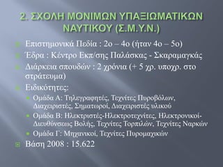    Επιστημονικά Πεδία : 2ο – 4ο (ήταν 4ο – 5ο)
   Έδρα : Κέντρο Εκπ/σης Παλάσκας - Σκαραμαγκάς
   Διάρκεια σπουδών : 2 χρόνια (+ 5 χρ. υποχρ. στο
    στράτευμα)
   Ειδικότητες:
       Ομάδα Α: Τηλεγραφητές, Τεχνίτες Πυροβόλων,
        Διαχειριστές, Σηματωροί, Διαχειριστές υλικού
       Ομάδα Β: Ηλεκτριστές-Ηλεκτροτεχνίτες, Ηλεκτρονικοί-
        Διευθύνσεως Βολής, Τεχνίτες Τορπιλών, Τεχνίτες Ναρκών
       Ομάδα Γ: Μηχανικοί, Τεχνίτες Πυρομαχικών
   Βάση 2008 : 15.622
 
