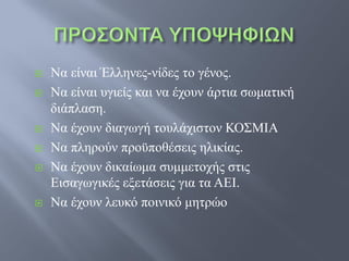    Να είναι Έλληνες-νίδες το γένος.
   Να είναι υγιείς και να έχουν άρτια σωματική
    διάπλαση.
   Να έχουν διαγωγή τουλάχιστον ΚΟΣΜΙΑ
   Να πληρούν προϋποθέσεις ηλικίας.
   Να έχουν δικαίωμα συμμετοχής στις
    Εισαγωγικές εξετάσεις για τα ΑΕΙ.
   Να έχουν λευκό ποινικό μητρώο
 