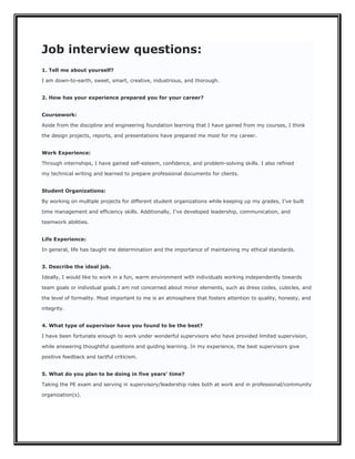 Job interview questions:
1. Tell me about yourself?

I am down-to-earth, sweet, smart, creative, industrious, and thorough.


2. How has your experience prepared you for your career?


Coursework:

Aside from the discipline and engineering foundation learning that I have gained from my courses, I think

the design projects, reports, and presentations have prepared me most for my career.


Work Experience:

Through internships, I have gained self-esteem, confidence, and problem-solving skills. I also refined

my technical writing and learned to prepare professional documents for clients.


Student Organizations:

By working on multiple projects for different student organizations while keeping up my grades, I’ve built

time management and efficiency skills. Additionally, I’ve developed leadership, communication, and

teamwork abilities.


Life Experience:

In general, life has taught me determination and the importance of maintaining my ethical standards.


3. Describe the ideal job.

Ideally, I would like to work in a fun, warm environment with individuals working independently towards

team goals or individual goals.I am not concerned about minor elements, such as dress codes, cubicles, and

the level of formality. Most important to me is an atmosphere that fosters attention to quality, honesty, and

integrity.


4. What type of supervisor have you found to be the best?

I have been fortunate enough to work under wonderful supervisors who have provided limited supervision,

while answering thoughtful questions and guiding learning. In my experience, the best supervisors give

positive feedback and tactful criticism.


5. What do you plan to be doing in five years’ time?

Taking the PE exam and serving in supervisory/leadership roles both at work and in professional/community

organization(s).
 