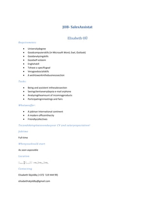 JOB- SalesAssistat
Elisabeth OÜ
Requirements:
Universitydegree
Goodcomputerskills (in Microsoft Word, Exel, Outlook)
Goodanalyzingskills
Goodself-esteem
Englishskill
Tohave a specificgoal
Verygoodsocialskills
A wishtoworkinthebusinesssection
Tasks:
Being and assistent inthesalessection
Sevingclientseverydayvia e-mail orphone
Analyzingtheamount of incomingproducts
Participatinginmeetings and fairs
Whatweoffer:
A jobinan International continent
A modern officeinthecity
Friendlycollectives
Tocandidatepleases endusyour CV and salaryexpectation!
Jobtime
Full-time
Whenyoushould start
As soon aspossible
Location

Contacting
Elisabeth Skjoldby (+372 519 444 99)
elisabethskjoldby@gmail.com

 