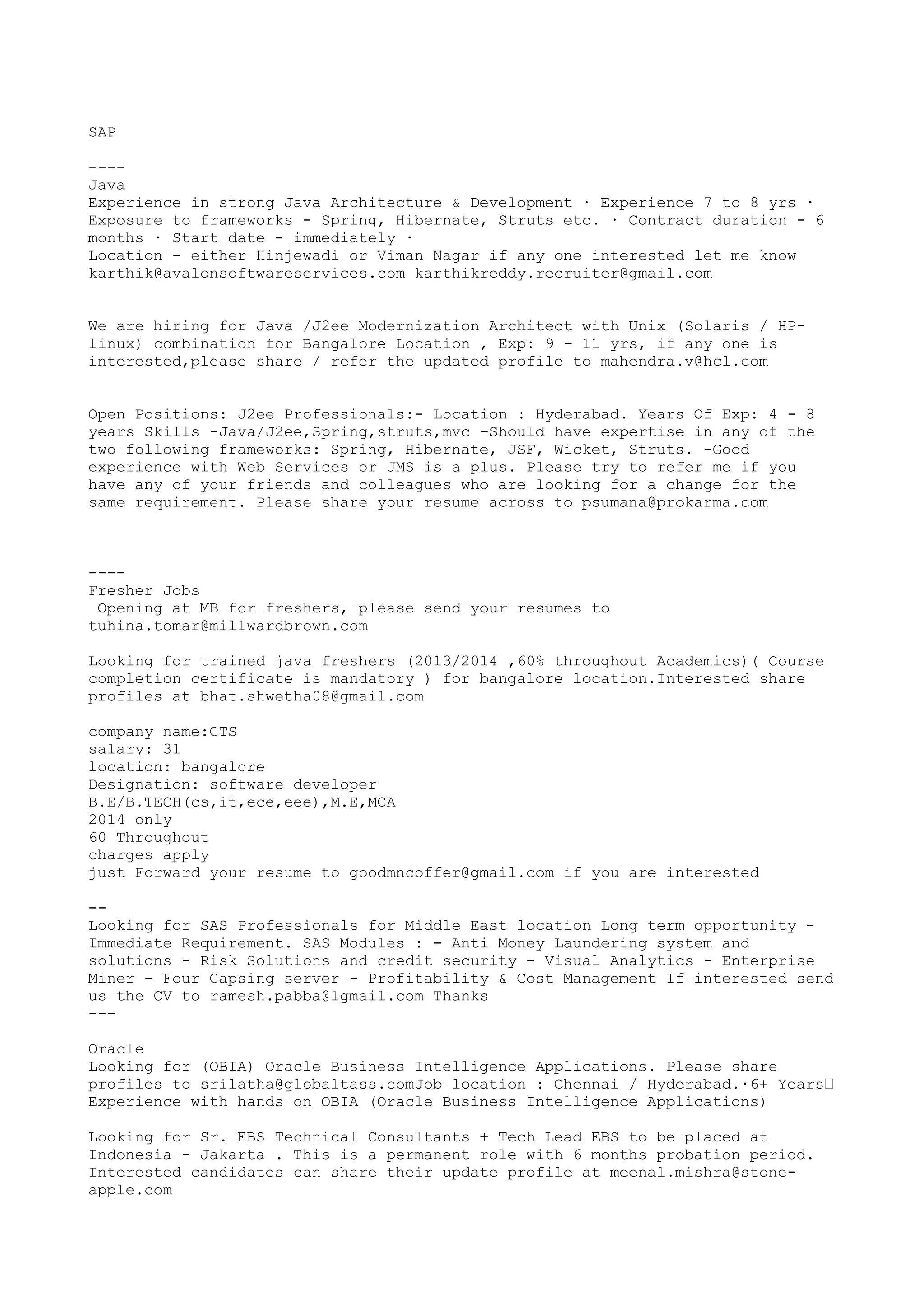 SAP
----
Java
Experience in strong Java Architecture & Development · Experience 7 to 8 yrs ·
Exposure to frameworks - Spring, Hibernate, Struts etc. · Contract duration - 6
months · Start date - immediately ·
Location - either Hinjewadi or Viman Nagar if any one interested let me know
karthik@avalonsoftwareservices.com karthikreddy.recruiter@gmail.com
We are hiring for Java /J2ee Modernization Architect with Unix (Solaris / HP-
linux) combination for Bangalore Location , Exp: 9 - 11 yrs, if any one is
interested,please share / refer the updated profile to mahendra.v@hcl.com
Open Positions: J2ee Professionals:- Location : Hyderabad. Years Of Exp: 4 - 8
years Skills -Java/J2ee,Spring,struts,mvc -Should have expertise in any of the
two following frameworks: Spring, Hibernate, JSF, Wicket, Struts. -Good
experience with Web Services or JMS is a plus. Please try to refer me if you
have any of your friends and colleagues who are looking for a change for the
same requirement. Please share your resume across to psumana@prokarma.com
----
Fresher Jobs
Opening at MB for freshers, please send your resumes to
tuhina.tomar@millwardbrown.com
Looking for trained java freshers (2013/2014 ,60% throughout Academics)( Course
completion certificate is mandatory ) for bangalore location.Interested share
profiles at bhat.shwetha08@gmail.com
company name:CTS
salary: 3l
location: bangalore
Designation: software developer
B.E/B.TECH(cs,it,ece,eee),M.E,MCA
2014 only
60 Throughout
charges apply
just Forward your resume to goodmncoffer@gmail.com if you are interested
--
Looking for SAS Professionals for Middle East location Long term opportunity -
Immediate Requirement. SAS Modules : - Anti Money Laundering system and
solutions - Risk Solutions and credit security - Visual Analytics - Enterprise
Miner - Four Capsing server - Profitability & Cost Management If interested send
us the CV to ramesh.pabba@lgmail.com Thanks
---
Oracle
Looking for (OBIA) Oracle Business Intelligence Applications. Please share
profiles to srilatha@globaltass.comJob location : Chennai / Hyderabad.·6+ Years’
Experience with hands on OBIA (Oracle Business Intelligence Applications)
Looking for Sr. EBS Technical Consultants + Tech Lead EBS to be placed at
Indonesia - Jakarta . This is a permanent role with 6 months probation period.
Interested candidates can share their update profile at meenal.mishra@stone-
apple.com
 