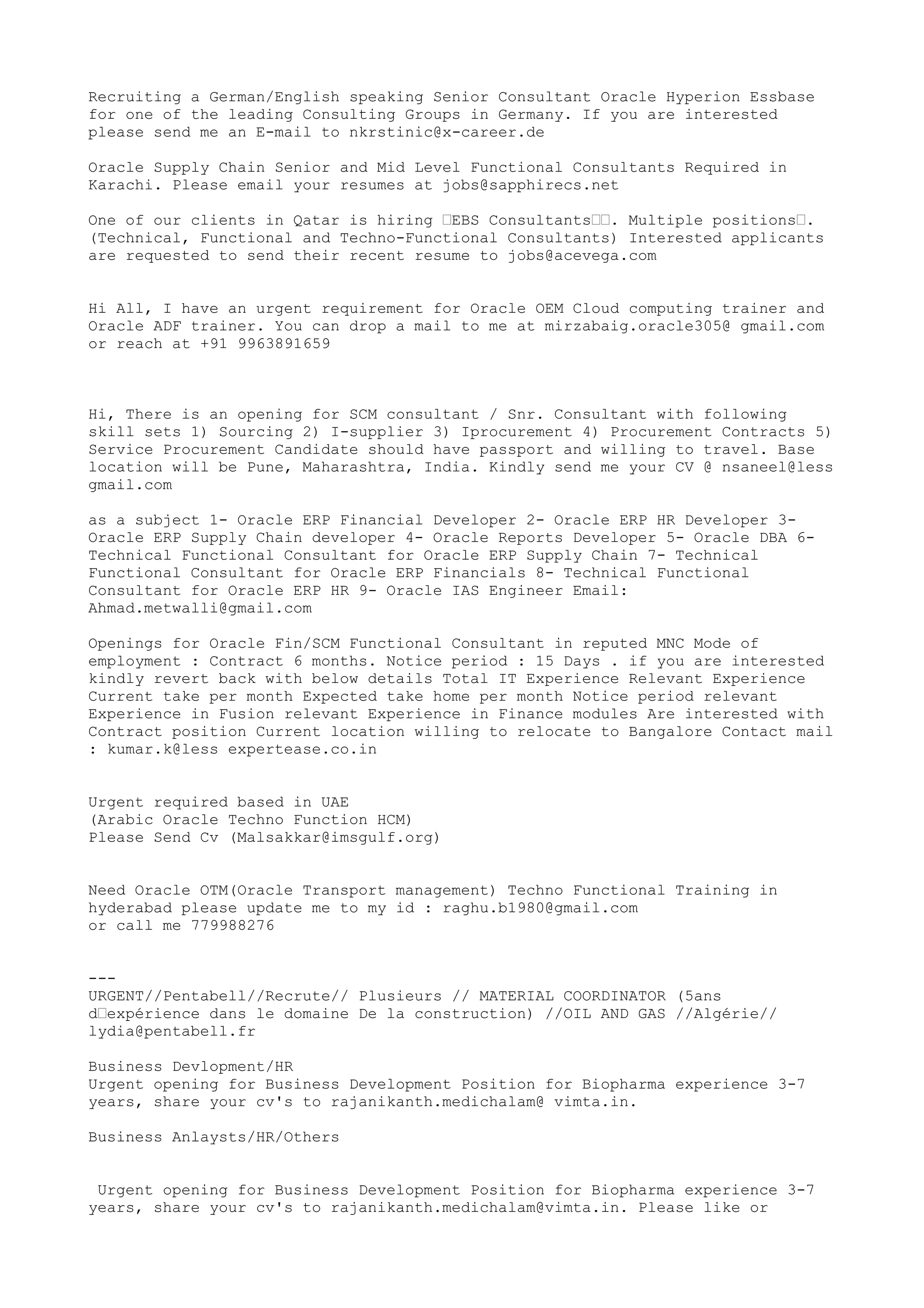 Recruiting a German/English speaking Senior Consultant Oracle Hyperion Essbase
for one of the leading Consulting Groups in Germany. If you are interested
please send me an E-mail to nkrstinic@x-career.de
Oracle Supply Chain Senior and Mid Level Functional Consultants Required in
Karachi. Please email your resumes at jobs@sapphirecs.net
One of our clients in Qatar is hiring “EBS Consultants““. Multiple positions“.
(Technical, Functional and Techno-Functional Consultants) Interested applicants
are requested to send their recent resume to jobs@acevega.com
Hi All, I have an urgent requirement for Oracle OEM Cloud computing trainer and
Oracle ADF trainer. You can drop a mail to me at mirzabaig.oracle305@ gmail.com
or reach at +91 9963891659
Hi, There is an opening for SCM consultant / Snr. Consultant with following
skill sets 1) Sourcing 2) I-supplier 3) Iprocurement 4) Procurement Contracts 5)
Service Procurement Candidate should have passport and willing to travel. Base
location will be Pune, Maharashtra, India. Kindly send me your CV @ nsaneel@less
gmail.com
as a subject 1- Oracle ERP Financial Developer 2- Oracle ERP HR Developer 3-
Oracle ERP Supply Chain developer 4- Oracle Reports Developer 5- Oracle DBA 6-
Technical Functional Consultant for Oracle ERP Supply Chain 7- Technical
Functional Consultant for Oracle ERP Financials 8- Technical Functional
Consultant for Oracle ERP HR 9- Oracle IAS Engineer Email:
Ahmad.metwalli@gmail.com
Openings for Oracle Fin/SCM Functional Consultant in reputed MNC Mode of
employment : Contract 6 months. Notice period : 15 Days . if you are interested
kindly revert back with below details Total IT Experience Relevant Experience
Current take per month Expected take home per month Notice period relevant
Experience in Fusion relevant Experience in Finance modules Are interested with
Contract position Current location willing to relocate to Bangalore Contact mail
: kumar.k@less expertease.co.in
Urgent required based in UAE
(Arabic Oracle Techno Function HCM)
Please Send Cv (Malsakkar@imsgulf.org)
Need Oracle OTM(Oracle Transport management) Techno Functional Training in
hyderabad please update me to my id : raghu.b1980@gmail.com
or call me 779988276
---
URGENT//Pentabell//Recrute// Plusieurs // MATERIAL COORDINATOR (5ans
d“expérience dans le domaine De la construction) //OIL AND GAS //Algérie//
lydia@pentabell.fr
Business Devlopment/HR
Urgent opening for Business Development Position for Biopharma experience 3-7
years, share your cv's to rajanikanth.medichalam@ vimta.in.
Business Anlaysts/HR/Others
Urgent opening for Business Development Position for Biopharma experience 3-7
years, share your cv's to rajanikanth.medichalam@vimta.in. Please like or
 