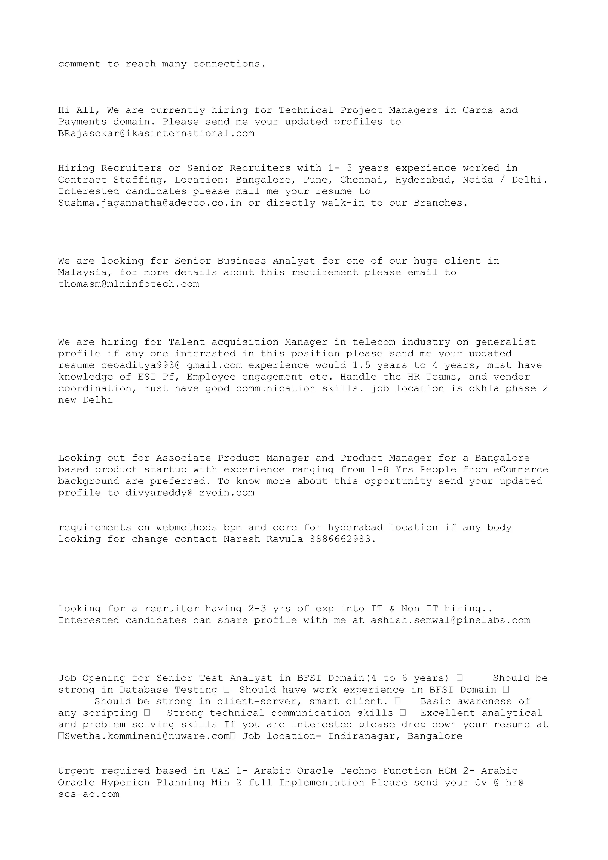 comment to reach many connections.
Hi All, We are currently hiring for Technical Project Managers in Cards and
Payments domain. Please send me your updated profiles to
BRajasekar@ikasinternational.com
Hiring Recruiters or Senior Recruiters with 1- 5 years experience worked in
Contract Staffing, Location: Bangalore, Pune, Chennai, Hyderabad, Noida / Delhi.
Interested candidates please mail me your resume to
Sushma.jagannatha@adecco.co.in or directly walk-in to our Branches.
We are looking for Senior Business Analyst for one of our huge client in
Malaysia, for more details about this requirement please email to
thomasm@mlninfotech.com
We are hiring for Talent acquisition Manager in telecom industry on generalist
profile if any one interested in this position please send me your updated
resume ceoaditya993@ gmail.com experience would 1.5 years to 4 years, must have
knowledge of ESI Pf, Employee engagement etc. Handle the HR Teams, and vendor
coordination, must have good communication skills. job location is okhla phase 2
new Delhi
Looking out for Associate Product Manager and Product Manager for a Bangalore
based product startup with experience ranging from 1-8 Yrs People from eCommerce
background are preferred. To know more about this opportunity send your updated
profile to divyareddy@ zyoin.com
requirements on webmethods bpm and core for hyderabad location if any body
looking for change contact Naresh Ravula 8886662983.
looking for a recruiter having 2-3 yrs of exp into IT & Non IT hiring..
Interested candidates can share profile with me at ashish.semwal@pinelabs.com
Job Opening for Senior Test Analyst in BFSI Domain(4 to 6 years) • Should be
strong in Database Testing • Should have work experience in BFSI Domain •
Should be strong in client-server, smart client. • Basic awareness of
any scripting • Strong technical communication skills • Excellent analytical
and problem solving skills If you are interested please drop down your resume at
•Swetha.kommineni@nuware.com• Job location- Indiranagar, Bangalore
Urgent required based in UAE 1- Arabic Oracle Techno Function HCM 2- Arabic
Oracle Hyperion Planning Min 2 full Implementation Please send your Cv @ hr@
scs-ac.com
 