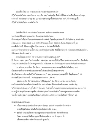 4
ปัจจัยเสี่ยงที่สาม คือ “การเปลี่ยนแปลงของสภาพภูมิอากาศโลก”
ทาให้โอกาสเกิดโรคระบาดสูงขึ้นและรุนแรงขึ้น เช่น โรคท้องร่วง ในพื้นที่ที่เกิดน้าท่วมหรือคลื่นความร้อนสูง
นอกจากนี้ พาหะของโรคต่างๆ เช่น ยุงลาย ก็อาจสามารถรุกล้าเข้าไปในพื้นที่ใหม่ๆ ที่อากาศอบอุ่นขึ้น
ทาให้มีโอกาสเกิดโรคระบาดเพิ่มขึ้นด้วย
ปัจจัยเสี่ยงที่สี่ คือ “การเดินทางข้ามประเทศ” องค์การการท่องเที่ยวสากล
ระบุว่าแต่ละปีมีคนเดินทางระหว่าง ประเทศกว่า 1,000 ล้านคน
ซึ่งหมายความว่าเชื้อโรคมีโอกาสถ่ายทอดจากประเทศหนึ่งไปยังอีกประเทศหนึ่งได้อย่างง่ายดาย ตัวอย่างเช่น
การระบาดของโรคซาร์สเมื่อปี ค.ศ. 2003 ที่ทาให้มีผู้ติดเชื้อกว่า 8,000 คน ในกว่า 30ประเทศทั่วโลก
และเชื้อไวรัสซิก้า ที่มีรายงานผู้ติดเชื้อในมากกว่า 84 ประเทศเมื่อปีที่แล้ว
และนอกจากการระบาดเพราะเชื้อโรคที่ติดมากับนักเดินทางแล้ว สัตว์ที่เป็นพาหะนาโรคก็อาจติดไปกับสินค้าต่างๆ
ที่มีการขนส่งข้ามประเทศด้วย
ความเสี่ยงประการที่ห้า คือ “ความขัดแย้งทางการเมืองในประเทศ”
ซึ่งทาลายระบบสาธารณสุขในประเทศนั้นๆ เช่นการระบาดของเชื้ออีโบล่าในสามประเทศของแอฟริกา คือ เซียร่า-
ลีโอน, กีนี และไลบีเรีย ซึ่งล้วนมีปัญหาการเมืองในประเทศ ทาให้การควบคุมการระบาดเป็นไปอย่างยากลาบาก
ความเสี่ยงประการที่หก คือ “ปัญหาขาดแคลนบุคลากรทางการแพทย์ในพื้นที่เกิดโรคระบาด”
เนื่องจากแพทย์และพยาบาลในประเทศเหล่านั้นซึ่งส่วนใหญ่เป็นประเทศยากจน
มักจะไปทางานในประเทศอื่นที่ให้ค่าตอบแทนสูงกว่า รายงานของสหประชาชาติชี้ว่า ปัจจุบันมากกว่า 75
ประเทศที่มีอัตราส่วนแพทย์ 1 คนต่อประชากรมากกว่า 1,000 คน
ประการสุดท้าย คือ “การติดต่อสื่อสารไร้พรมแดน” ทาให้ข่าวเรื่องการระบาดของโรคต่างๆ
แพร่กระจายไปอย่างรวดเร็วทางอินเทอร์เน็ต จนบางครั้งทาให้เกิดการวิตกเกินกว่าเหตุ และที่สาคัญ
ไม่ใช่ข่าวทุกอย่างที่เผยแพร่ไปนั้นเป็นข่าวที่ถูกต้อง ซึ่งบางครั้งส่งผลต่อความพยายามควบคุมการระบาดของโรค
บรรดาผู้เชี่ยวชาญด้านสาธารณสุขชี้ว่า ปัจจัยต่างๆ ที่กล่าวมา กาลังทาให้โลกตกอยู่ท่ามกลางความเสี่ยง
ขณะที่ระบบสาธารณสุขโลกก็ยังไม่พร้อมเตรียมรับมือหากเกิดโรคระบาดครั้งใหญ่กว่าที่ผ่านๆ มา
3)ผลกระทบจากโรคระบาด
 เนื่องจากจานวนนักท่องเที่ยวชาวต่างชาติลดลง รวมไปถึงการยกเลิกเที่ยวบินต่างๆ
ส่งผลให้ธุรกิจสายการบินในไทยสูญเสียเม็ดเงินจานวนมาก
 ธุรกิจโรงแรมและที่พักหลายแห่งถูกยกเลิกการจองห้องพัก ทารายได้หดหาย
โรงแรมหลายแห่งยังต้องอนุญาตให้พนักงานทางาน 15 วัน หยุด 15วัน
เพื่อลดความเสี่ยงการติดเชื้อและลดต้นทุนค่าจ้าง
 
