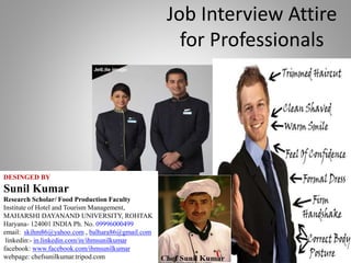 Job Interview Attire
for Professionals
DESINGED BY
Sunil Kumar
Research Scholar/ Food Production Faculty
Institute of Hotel and Tourism Management,
MAHARSHI DAYANAND UNIVERSITY, ROHTAK
Haryana- 124001 INDIA Ph. No. 09996000499
email: skihm86@yahoo.com , balhara86@gmail.com
linkedin:- in.linkedin.com/in/ihmsunilkumar
facebook: www.facebook.com/ihmsunilkumar
webpage: chefsunilkumar.tripod.com
 