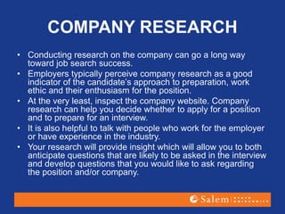 COMPANY RESEARCH
• Conducting research on the company can go a long way
toward job search success.
• Employers typically perceive company research as a good
indicator of the candidate’s approach to preparation, work
ethic and their enthusiasm for the position.
• At the very least, inspect the company website. Company
research can help you decide whether to apply for a position
and to prepare for an interview.
• It is also helpful to talk with people who work for the employer
or have experience in the industry.
• Your research will provide insight which will allow you to both
anticipate questions that are likely to be asked in the interview
and develop questions that you would like to ask regarding
the position and/or company.
 