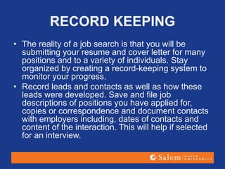 RECORD KEEPING
• The reality of a job search is that you will be
submitting your resume and cover letter for many
positions and to a variety of individuals. Stay
organized by creating a record-keeping system to
monitor your progress.
• Record leads and contacts as well as how these
leads were developed. Save and file job
descriptions of positions you have applied for,
copies or correspondence and document contacts
with employers including, dates of contacts and
content of the interaction. This will help if selected
for an interview.
 