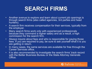 SEARCH FIRMS
• Another avenue to explore and learn about current job openings is
through search firms (also called agencies, 3rd parties and head
hunters).
• A search firm receives compensation for their services, typically from
the employer.
• Many search firms work only with experienced professionals
because they command a higher salary and as a result, a high
commission for the search firm.
• Always inquire about fees and who is responsible for paying those
fees. If you are required to pay, be sure to ask yourself what it is you
are getting in return.
• In many cases, the same services are available for free through the
Career Services office.
• It is also recommended to investigate the search firms’ track record
with the Better Business Bureau or the State Attorney Generals
Office.
 