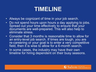 TIMELINE
• Always be cognizant of time in your job search.
• Do not spend hours upon hours a day applying to jobs.
Spread out your time effectively to ensure that your
documents are well-prepared. This will also help to
eliminate stress.
• Consider that 3 months is reasonable time to allow for
an entry-level job search. If times are tough, you are
re-careering or your goal is to enter a very competitive
field, then it is wise to allow for a 6-month search.
• In some cases, the industry may have their own
timeline for hiring dependent on their busy seasons.
 