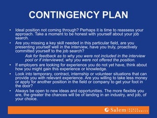 CONTINGENCY PLAN
• Ideal position not coming through? Perhaps it is time to reassess your
approach. Take a moment to be honest with yourself about your job
search.
• Are you missing a key skill needed in this particular field, are you
presenting yourself well in the interview, have you truly, proactively
committed yourself to the job search?
Ask for feedback as to why you were not included in the interview
pool or if interviewed, why you were not offered the position.
• If employers are looking for experience you do not yet have, think about
how you might gain this experience or knowledge.
• Look into temporary, contract, internship or volunteer situations that can
provide you with relevant experience. Are you willing to take less money
or apply for another position in the field or company to get your foot in
the door?
• Always be open to new ideas and opportunities. The more flexible you
are, the greater the chances will be of landing in an industry, and job, of
your choice.
 