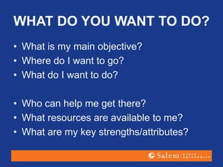 WHAT DO YOU WANT TO DO?
• What is my main objective?
• Where do I want to go?
• What do I want to do?
• Who can help me get there?
• What resources are available to me?
• What are my key strengths/attributes?
 