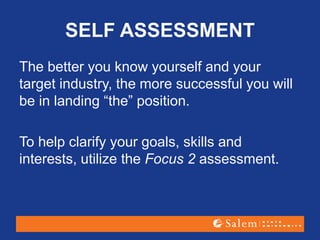 SELF ASSESSMENT
The better you know yourself and your
target industry, the more successful you will
be in landing “the” position.
To help clarify your goals, skills and
interests, utilize the Focus 2 assessment.
 