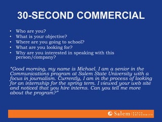 30-SECOND COMMERCIAL
• Who are you?
• What is your objective?
• Where are you going to school?
• What are you looking for?
• Why are you interested in speaking with this
person/company?
“Good morning, my name is Michael. I am a senior in the
Communications program at Salem State University with a
focus in journalism. Currently, I am in the process of looking
for an internship for the spring term. I viewed your web site
and noticed that you hire interns. Can you tell me more
about the program?”
 