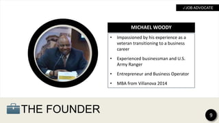 THE FOUNDER
• Impassioned by his experience as a
veteran transitioning to a business
career
• Experienced businessman and U.S.
Army Ranger
• Entrepreneur and Business Operator
• MBA from Villanova 2014
MICHAEL WOODY
9
✓JOB ADVOCATE
 